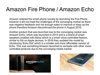 Amazon Fire Phone / Amazon Echo
Amazon entered the smart phone society by launching the Fire Phone
however it did not meet the challenges of the converging market as there
was negative feedback and not enough sales to improve or keep up the
phone therefore Amazon discontinued the phone in August 2015.
Another product that was launched due to the converging market was
Amazon Echo, which was launched in 2014 and is a brand of smart
speakers enabled with Alexa which is a smart voice-controlled feature,
similar to Siri on Apple devices. In 2016 they updated the model by
introducing 'Echo Dot' which is a smaller and more affordable version of
Echo. This was something Amazon launched to compete with other voice-
controlled products due to the converging media market.
 