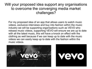 Will your proposed idea support any organisations
to overcome the converging media market
challenges?
For my proposed idea of an app that allows users to watch music
videos, exclusive interviews and buy into fashion within the music
industry we will be supporting organisations such as VEVO who
release music videos, supporting VEVO will ensure we are up to date
with all the latest music, this will have a knock on effect with the
clothing as well because if we can keep up to date with the music
videos we can easily keep up to date with the fashion within the
music videos.
 