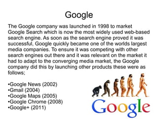 Google
The Google company was launched in 1998 to market
Google Search which is now the most widely used web-based
search engine. As soon as the search engine proved it was
successful, Google quickly became one of the worlds largest
media companies. To ensure it was competing with other
search engines out there and it was relevant on the market it
had to adapt to the converging media market, the Google
company did this by launching other products these were as
follows;
●Google News (2002)
●Gmail (2004)
●Google Maps (2005)
●Google Chrome (2008)
●Google+ (2011)
 