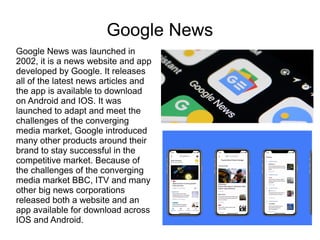 Google News
Google News was launched in
2002, it is a news website and app
developed by Google. It releases
all of the latest news articles and
the app is available to download
on Android and IOS. It was
launched to adapt and meet the
challenges of the converging
media market, Google introduced
many other products around their
brand to stay successful in the
competitive market. Because of
the challenges of the converging
media market BBC, ITV and many
other big news corporations
released both a website and an
app available for download across
IOS and Android.
 