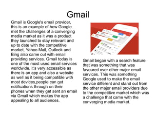 Gmail
Gmail is Google's email provider,
this is an example of how Google
met the challenges of a converging
media market as it was a product
they launched to stay relevant and
up to date with the competitive
market, Yahoo Mail, Outlook and
Bing also came out with email
providing services. Gmail today is
one of the most used email services
worldwide, it's very accessible as
there is an app and also a website
as well as it being compatible with
most devices,people can get
notifications through on their
phones when they get sent an email
via Gmail which makes the app
appealing to all audiences.
Gmail began with a search feature
that was something that was
favoured over other major email
services. This was something
Google used to make the email
service different and stand out from
the other major email providers due
to the competitive market which was
a challenge that came with the
converging media market.
 
