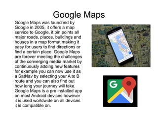Google Maps
Google Maps was launched by
Google in 2005, it offers a map
service to Google, it pin points all
major roads, places, buildings and
houses in a map format making it
easy for users to find directions or
find a certain place. Google Maps
are forever meeting the challenges
of the converging media market by
continuously adding new features
for example you can now use it as
a SatNav by selecting your A to B
route and you can also find out
how long your journey will take.
Google Maps is a pre installed app
on most Android devices however
it is used worldwide on all devices
it is compatible on.
 