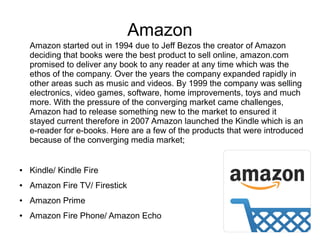 Amazon
Amazon started out in 1994 due to Jeff Bezos the creator of Amazon
deciding that books were the best product to sell online, amazon.com
promised to deliver any book to any reader at any time which was the
ethos of the company. Over the years the company expanded rapidly in
other areas such as music and videos. By 1999 the company was selling
electronics, video games, software, home improvements, toys and much
more. With the pressure of the converging market came challenges,
Amazon had to release something new to the market to ensured it
stayed current therefore in 2007 Amazon launched the Kindle which is an
e-reader for e-books. Here are a few of the products that were introduced
because of the converging media market;
● Kindle/ Kindle Fire
● Amazon Fire TV/ Firestick
● Amazon Prime
● Amazon Fire Phone/ Amazon Echo
 