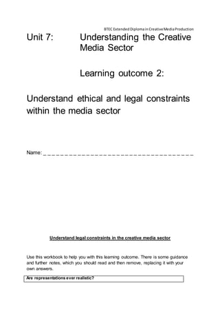 BTEC ExtendedDiplomainCreativeMediaProduction
Unit 7: Understanding the Creative
Media Sector
Learning outcome 2:
Understand ethical and legal constraints
within the media sector
Name: _ _ _ _ _ _ _ _ _ _ _ _ _ _ _ _ _ _ _ _ _ _ _ _ _ _ _ _ _ _ _ _ _ _ _
Understand legal constraints in the creative media sector
Use this workbook to help you with this learning outcome. There is some guidance
and further notes, which you should read and then remove, replacing it with your
own answers.
Are representations ever realistic?
 