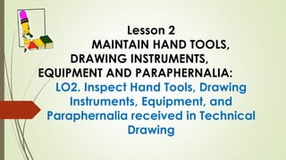 Lesson 2
MAINTAIN HAND TOOLS,
DRAWING INSTRUMENTS,
EQUIPMENT AND PARAPHERNALIA:
LO2. Inspect Hand Tools, Drawing
Instruments, Equipment, and
Paraphernalia received in Technical
Drawing
 