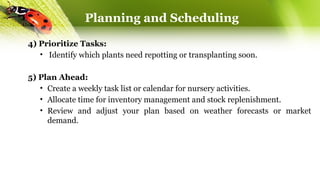4) Prioritize Tasks:
• Identify which plants need repotting or transplanting soon.
5) Plan Ahead:
• Create a weekly task list or calendar for nursery activities.
• Allocate time for inventory management and stock replenishment.
• Review and adjust your plan based on weather forecasts or market
demand.
Planning and Scheduling
 