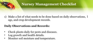Nursey Management Checklist
1) Make a list of what needs to be done based on daily observations, l
ogs, and crop development records.
Daily Observations and Records:
• Check plants daily for pests and diseases.
• Log growth and health details.
• Monitor soil moisture and temperature.
 