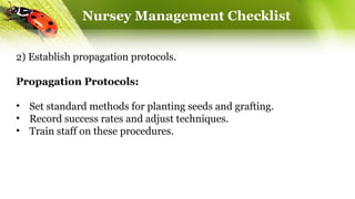 Nursey Management Checklist
2) Establish propagation protocols.
Propagation Protocols:
• Set standard methods for planting seeds and grafting.
• Record success rates and adjust techniques.
• Train staff on these procedures.
 