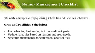 Nursey Management Checklist
3) Create and update crop-growing schedules and facilities schedules.
Crop and Facilities Schedules:
• Plan when to plant, water, fertilize, and treat pests.
• Update schedules based on seasons and crop needs.
• Schedule maintenance for equipment and facilities.
 
