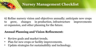 Nursey Management Checklist
6) Refine nursery vision and objectives annually; anticipate new crops
to grow, changes in production, infrastructure improvements
or expansion, and other planning for the future.
Annual Planning and Vision Refinement:
• Review goals and market trends.
• Plan for new crops or facility improvements.
• Update strategies for sustainability and technology.
 
