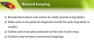 Record keeping
1) Record observations and actions in a daily journal or log (daily).
2) Make notes in the plant development records for each crop (daily or
weekly).
3) Update and revise plant protocols (at the end of each crop).
4) Conduct crop inventory assessment (ongoing).
 