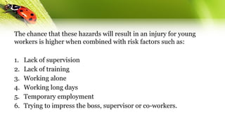 The chance that these hazards will result in an injury for young
workers is higher when combined with risk factors such as:
1. Lack of supervision
2. Lack of training
3. Working alone
4. Working long days
5. Temporary employment
6. Trying to impress the boss, supervisor or co-workers.
 