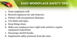 EASY WORKPLACE SAFETY TIPS
1. Train employees well.
2. Reward employees for safe behavior.
3. Partner with occupational clinicians.
4. Use labels and signs.
5. Keep things clean.
6. Make sure employees have right tools and have regular
equipment inspections
7. Encourage stretch breaks.
8. Implements safety protocols from the start.
 
