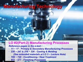 Manufacturing Technology 1
Manufacturing TechnologyManufacturing Technology
LO #2(Part-2) Manufacturing Processes
Reference pages in the e-text :
- 11 ~ 17 : Primary & Secondary Manufacturing Processes
- 230 ~ 247 & 316 ~ 326 : Casting & Molding
(See extended materials at LO 3 – Lecture Note)
- 709 ~ 720 : Conditioning / Heat Treatment
- 653 ~ 677 : Finishing Processes
 