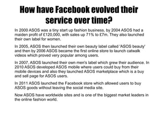 How have Facebook evolved their
service over time?
In 2000 ASOS was a tiny start up fashion business, by 2004 ASOS had a
maiden profit of £120,000, with sales up 71% to £7m. They also launched
their own label for women.
In 2005, ASOS then launched their own beauty label called 'ASOS beauty'
and then by 2006 ASOS became the first online store to launch catwalk
videos which proved very popular among users.
In 2007, ASOS launched their own men's label which grew their audience. In
2010 ASOS developed ASOS mobile where users could buy from their
mobile devices and also they launched ASOS marketplace which is a buy
and sell page for ASOS users.
In 2011 ASOS launched the Facebook store which allowed users to buy
ASOS goods without leaving the social media site.
Now ASOS have worldwide sites and is one of the biggest market leaders in
the online fashion world.
 
