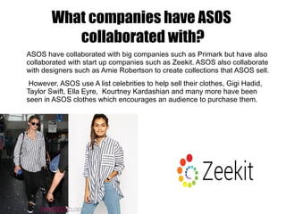 What companies have ASOS
collaborated with?
ASOS have collaborated with big companies such as Primark but have also
collaborated with start up companies such as Zeekit. ASOS also collaborate
with designers such as Amie Robertson to create collections that ASOS sell.
However, ASOS use A list celebrities to help sell their clothes, Gigi Hadid,
Taylor Swift, Ella Eyre, Kourtney Kardashian and many more have been
seen in ASOS clothes which encourages an audience to purchase them.
 