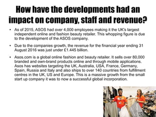 How have the developments had an
impact on company, staff and revenue?
● As of 2015, ASOS had over 4,000 employees making it the UK's largest
independent online and fashion beauty retailer. This whopping figure is due
to the development of the ASOS company.
● Due to the companies growth, the revenue for the financial year ending 31
August 2016 was just under £1.445 billion.
● Asos.com is a global online fashion and beauty retailer. It sells over 80,000
branded and own-brand products online and through mobile applications.
Asos has websites targeting the UK, Australia, USA, France, Germany,
Spain, Russia and Italy and also ships to over 140 countries from fulfillment
centres in the UK, US and Europe. This is a massive growth from the small
start up company it was to now a successful global incorporation.
 