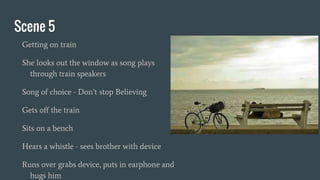 Scene 5
Getting on train
She looks out the window as song plays
through train speakers
Song of choice - Don’t stop Believing
Gets off the train
Sits on a bench
Hears a whistle - sees brother with device
Runs over grabs device, puts in earphone and
hugs him
 