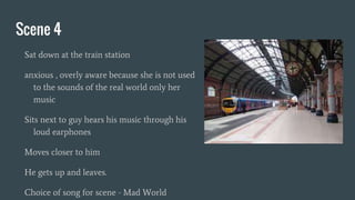 Scene 4
Sat down at the train station
anxious , overly aware because she is not used
to the sounds of the real world only her
music
Sits next to guy hears his music through his
loud earphones
Moves closer to him
He gets up and leaves.
Choice of song for scene - Mad World
 