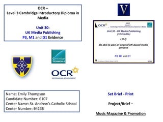 OCR –
Level 3 Cambridge Introductory Diploma in
Media
Unit 30:
UK Media Publishing
P3, M1 and D1 Evidence
Name: Emily Thompson
Candidate Number: 6107
Center Name: St. Andrew’s Catholic School
Center Number: 64135
Set Brief - Print
Project/Brief –
Music Magazine & Promotion
 