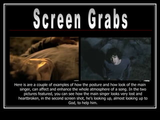 Here is are a couple of examples of how the posture and how look of the main
   singer, can affect and enhance the whole atmosphere of a song. In the two
      pictures featured, you can see how the main singer looks very lost and
  heartbroken, in the second screen shot, he’s looking up, almost looking up to
                                 God, to help him.
 