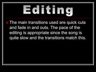    The main transitions used are quick cuts
    and fade in and outs. The pace of the
    editing is appropriate since the song is
    quite slow and the transitions match this.
 