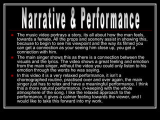    The music video portrays a story, its all about how the man feels,
    towards a female. All the props and scenery assist in showing this,
    because to begin to see his viewpoint and the way its filmed you
    can get a connection as your seeing him close up, you get a
    connection with him.
   The main singer shows this as there is a connection between the
    visuals and the lyrics. The video shows a great feeling and emotion
    from the main singer, without the video you could only listen to his
    emotion through the words he was saying.
   In this video it is a very relaxed performance, it isn‟t a
    choreographed routine, practised over and over again, the main
    singer just has to relax and have a meaningful performance. I think
    this a more natural performance, in-keeping with the whole
    atmosphere of the song. I like the relaxed approach to the
    performance, it gives a calmer feeling towards the viewer, and I
    would like to take this forward into my work.
 