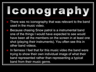    There was no iconography that was relevant to the band
    used in the music video.
   Because chasing Snow patrol is a instrumental band
    one of the things I would have expected to see would
    have been all the members on the screen in at least one
    shot (playing their instruments). You often see this in
    other band videos.
   In fairness I feel that for this music video the band were
    trying to show their own individual image of what their
    band represented rather than representing a typical
    band from their music genre.
 