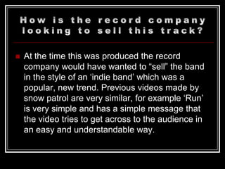    At the time this was produced the record
    company would have wanted to “sell” the band
    in the style of an „indie band‟ which was a
    popular, new trend. Previous videos made by
    snow patrol are very similar, for example „Run‟
    is very simple and has a simple message that
    the video tries to get across to the audience in
    an easy and understandable way.
 
