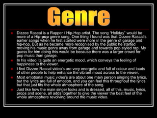    Dizzee Rascal is a Rapper / Hip-Hop artist. The song “Holiday” would be
    more of a Hip-pop genre song. One thing I found was that Dizzee Rascal‟s
    earlier songs when he first started were more in the genre of garage and
    hip-hop. But as he became more recognised by the public he started
    moving his music genre away from garage and towards pop styled rap. My
    guess for him doing this would be because there was a larger crowd for
    pop music than garage.
   In his video its quite an energetic mood, which conveys the feeling of
    happiness to the viewer.
   I find Dizzee Rascal video‟s are very energetic and full of colour and loads
    of other people to help enhance the vibrant mood across to the viewer.
   Most emotional music video‟s are about one main person singing the lyrics,
    but the lyrics are full of emotion, and you can feel this throughout the lyrics
    but that just fits the whole atmosphere of the song.
   Just like how the main singer looks and is dressed, all of this, music, lyrics,
    props and scene, all adds together to give the viewer the best feel of the
    whole atmosphere revolving around the music video.
 