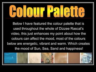 Below I have featured the colour palette that is
    used throughout the whole of Dizzee Rascal‟s
  video, this just enhances my point about how the
   colours can affect the mood, most of the colours
below are energetic, vibrant and warm. Which creates
     the mood of Sun, Sea, Sand and happiness!
 