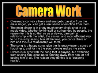    Close-up‟s convey a lively and energetic passion from the
    main singer, you can get a real sense of emotion from them.
   The main singer is in pretty much every single shot in the
    music video, whether by himself or surrounded by people, the
    reason for this is so that us as a viewer, can gain a
    relationship with the artist, the easiest and most efficient way
    to do this is by seeing him all the time, you concentrate on
    him and this is a relationship will form.
   The song is a happy song, give the listener/viewer a sense of
    happiness, and for me the song always makes me smile.
   Dizzee is in sync with the song that is playing, but switching
    from seeing him, close up to panning away from him, or not
    seeing him at all. The reason they do this is to „suspend
    reality‟.
 