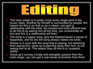    The main singer is in pretty much every single shot in the
    music video, whether by himself or surrounded by people, the
    reason for this is so that us as a viewer, can gain a
    relationship with the artist, the easiest and most efficient way
    to do this is by seeing him all the time, you concentrate on
    him and this is a relationship will form.
   The song is a happy song, give the listener/viewer a sense of
    happiness, and for me the song always makes me smile.
   Dizzee is in sync with the song that is playing, but switching
    from seeing him, close up to panning away from him, or not
    seeing him at all. The reason they do this is to „suspend
    reality‟.
   Close-up‟s convey a lively and energetic passion from the
    main singer, you can get a real sense of emotion from them.
 