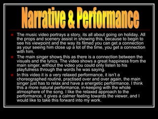    The music video portrays a story, its all about going on holiday. All
    the props and scenery assist in showing this, because to begin to
    see his viewpoint and the way its filmed you can get a connection
    as your seeing him close up a lot of the time, you get a connection
    with him.
   The main singer shows this as there is a connection between the
    visuals and the lyrics. The video shows a great happiness from the
    main singer, without the video you could only listen to his
    playfulness through the words he was saying.
   In this video it is a very relaxed performance, it isn‟t a
    choreographed routine, practised over and over again, the main
    singer just has to relax and have a energetic performance. I think
    this a more natural performance, in-keeping with the whole
    atmosphere of the song. I like the relaxed approach to the
    performance, it gives a calmer feeling towards the viewer, and I
    would like to take this forward into my work.
 