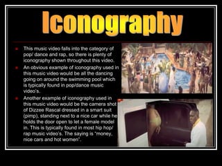    This music video falls into the category of
    pop/ dance and rap, so there is plenty of
    iconography shown throughout this video.
   An obvious example of iconography used in
    this music video would be all the dancing
    going on around the swimming pool which
    is typically found in pop/dance music
    video‟s.
   Another example of iconography used in
    this music video would be the camera shot
    of Dizzee Rascal dressed in a smart suit
    (pimp), standing next to a nice car while he
    holds the door open to let a female model
    in. This is typically found in most hip hop/
    rap music video‟s. The saying is “money,
    nice cars and hot women”.
 