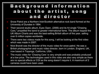    Snow Patrol are a Northern Irish/Scottish alternative rock band formed at the
    University of Dundee in 1994.
   Their second studio album, Eyes Open, (2006) and its hit single "Chasing
    Cars," propelled the band to greater international fame. The album topped the
    UK Album Charts and was the best-selling British album of the year, selling
    over 6 million copies worldwide.
   There were two videos made for this song, I will be looking at the first video
    which was made in 2007.
   Nick Brandt was the director of the music video for snow patrol. He was a
    British photographer and music video director, born in London, England, UK,
    now based in Topanga, California, USA..
   The music video for „Chasing Cars‟ is very simple and was probably produced
    at a low price. The technologies used in this video are also very simple as there
    are no special effects or CGI as the song doesn‟t require it. A maximum of 2
    cameras could have been used.
 