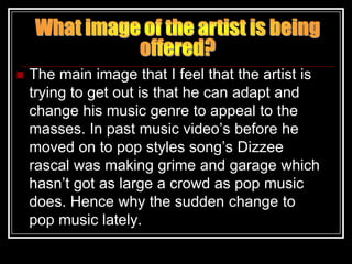    The main image that I feel that the artist is
    trying to get out is that he can adapt and
    change his music genre to appeal to the
    masses. In past music video‟s before he
    moved on to pop styles song‟s Dizzee
    rascal was making grime and garage which
    hasn‟t got as large a crowd as pop music
    does. Hence why the sudden change to
    pop music lately.
 