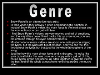    Snow Patrol is an alternative rock artist.
   In their video‟s they convey a deep and meaningful emotion, in
    most of Snow Patrol‟s video, the main focus is the lead singer and
    the connection you can get with him.
   I find Snow Patrol‟s video‟s are very moving and full of emotions,
    and the way it has been filmed backs this up even more, you see
    the emotion through his eyes and movements.
   Most emotional music video‟s are about one main person singing
    the lyrics, but the lyrics are full of emotion, and you can feel this
    throughout the lyrics but that just fits the whole atmosphere of the
    song.
   Just like how the main singer looks and is dressed, he looks like
    your typical bloke that was once very happy with a girl, all of this,
    music, lyrics, props and scene, all adds together to give the viewer
    the best feel of the whole atmosphere revolving around the music
    video.
 