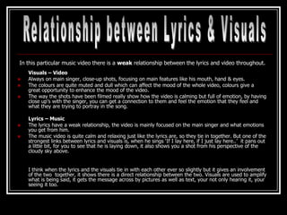 In this particular music video there is a weak relationship between the lyrics and video throughout.
    Visuals – Video
   Always on main singer, close-up shots, focusing on main features like his mouth, hand & eyes.
   The colours are quite muted and dull which can affect the mood of the whole video, colours give a
    great opportunity to enhance the mood of the video.
   The way the shots have been filmed really show how the video is calming but full of emotion, by having
    close up’s with the singer, you can get a connection to them and feel the emotion that they feel and
    what they are trying to portray in the song.

    Lyrics – Music
   The lyrics have a weak relationship, the video is mainly focused on the main singer and what emotions
    you get from him.
   The music video is quite calm and relaxing just like the lyrics are, so they tie in together. But one of the
    strongest links between lyrics and visuals is, when he sings ‘If I lay here, if I just lay here..’ it pans out
    a little bit, for you to see that he is laying down, it also shows you a shot from his perspective of the
    cloudy sky above.


    I think when the lyrics and the visuals tie in with each other ever so slightly but it gives an involvement
    of the two together, it shows there is a direct relationship between the two. Visuals are used to amplify
    what is being said, it gets the message across by pictures as well as text, your not only hearing it, your
    seeing it too.
 