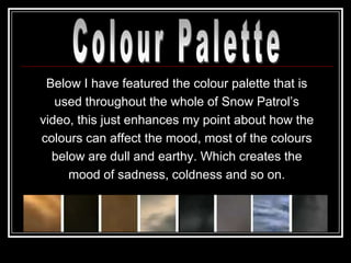 Below I have featured the colour palette that is
   used throughout the whole of Snow Patrol‟s
video, this just enhances my point about how the
colours can affect the mood, most of the colours
  below are dull and earthy. Which creates the
     mood of sadness, coldness and so on.
 