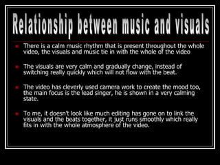    There is a calm music rhythm that is present throughout the whole
    video, the visuals and music tie in with the whole of the video

   The visuals are very calm and gradually change, instead of
    switching really quickly which will not flow with the beat.

   The video has cleverly used camera work to create the mood too,
    the main focus is the lead singer, he is shown in a very calming
    state.

   To me, it doesn’t look like much editing has gone on to link the
    visuals and the beats together, it just runs smoothly which really
    fits in with the whole atmosphere of the video.
 