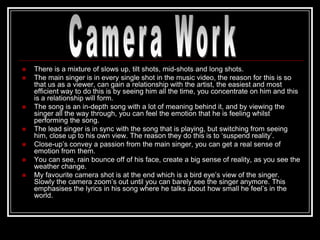    There is a mixture of slows up, tilt shots, mid-shots and long shots.
   The main singer is in every single shot in the music video, the reason for this is so
    that us as a viewer, can gain a relationship with the artist, the easiest and most
    efficient way to do this is by seeing him all the time, you concentrate on him and this
    is a relationship will form.
   The song is an in-depth song with a lot of meaning behind it, and by viewing the
    singer all the way through, you can feel the emotion that he is feeling whilst
    performing the song.
   The lead singer is in sync with the song that is playing, but switching from seeing
    him, close up to his own view. The reason they do this is to „suspend reality‟.
   Close-up‟s convey a passion from the main singer, you can get a real sense of
    emotion from them.
   You can see, rain bounce off of his face, create a big sense of reality, as you see the
    weather change.
   My favourite camera shot is at the end which is a bird eye‟s view of the singer.
    Slowly the camera zoom‟s out until you can barely see the singer anymore. This
    emphasises the lyrics in his song where he talks about how small he feel‟s in the
    world.
 