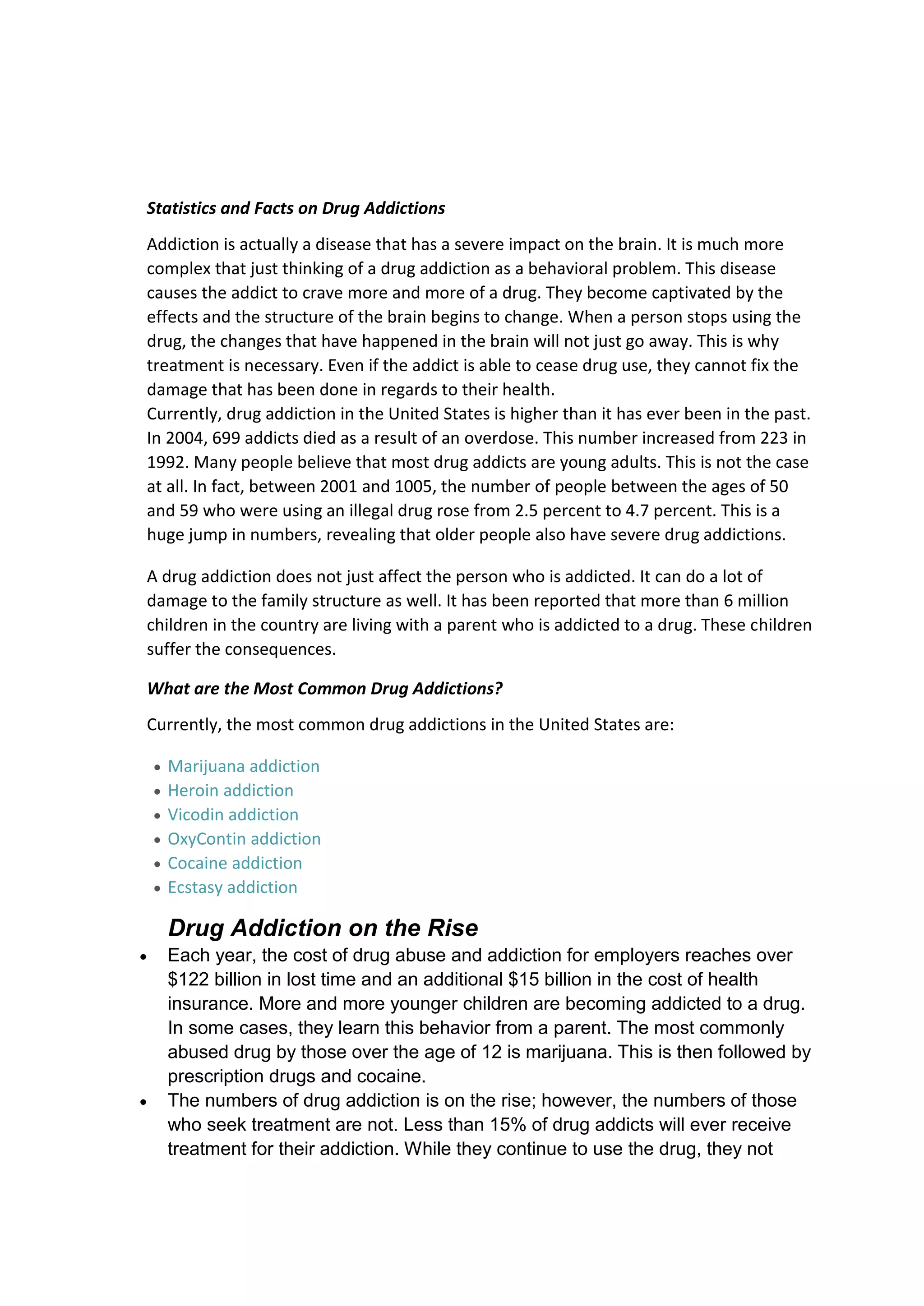 Statistics and Facts on Drug Addictions
Addiction is actually a disease that has a severe impact on the brain. It is much more
complex that just thinking of a drug addiction as a behavioral problem. This disease
causes the addict to crave more and more of a drug. They become captivated by the
effects and the structure of the brain begins to change. When a person stops using the
drug, the changes that have happened in the brain will not just go away. This is why
treatment is necessary. Even if the addict is able to cease drug use, they cannot fix the
damage that has been done in regards to their health.
Currently, drug addiction in the United States is higher than it has ever been in the past.
In 2004, 699 addicts died as a result of an overdose. This number increased from 223 in
1992. Many people believe that most drug addicts are young adults. This is not the case
at all. In fact, between 2001 and 1005, the number of people between the ages of 50
and 59 who were using an illegal drug rose from 2.5 percent to 4.7 percent. This is a
huge jump in numbers, revealing that older people also have severe drug addictions.

A drug addiction does not just affect the person who is addicted. It can do a lot of
damage to the family structure as well. It has been reported that more than 6 million
children in the country are living with a parent who is addicted to a drug. These children
suffer the consequences.

What are the Most Common Drug Addictions?
Currently, the most common drug addictions in the United States are:

  Marijuana addiction
  Heroin addiction
  Vicodin addiction
  OxyContin addiction
  Cocaine addiction
  Ecstasy addiction

  Drug Addiction on the Rise
  Each year, the cost of drug abuse and addiction for employers reaches over
  $122 billion in lost time and an additional $15 billion in the cost of health
  insurance. More and more younger children are becoming addicted to a drug.
  In some cases, they learn this behavior from a parent. The most commonly
  abused drug by those over the age of 12 is marijuana. This is then followed by
  prescription drugs and cocaine.
  The numbers of drug addiction is on the rise; however, the numbers of those
  who seek treatment are not. Less than 15% of drug addicts will ever receive
  treatment for their addiction. While they continue to use the drug, they not
 