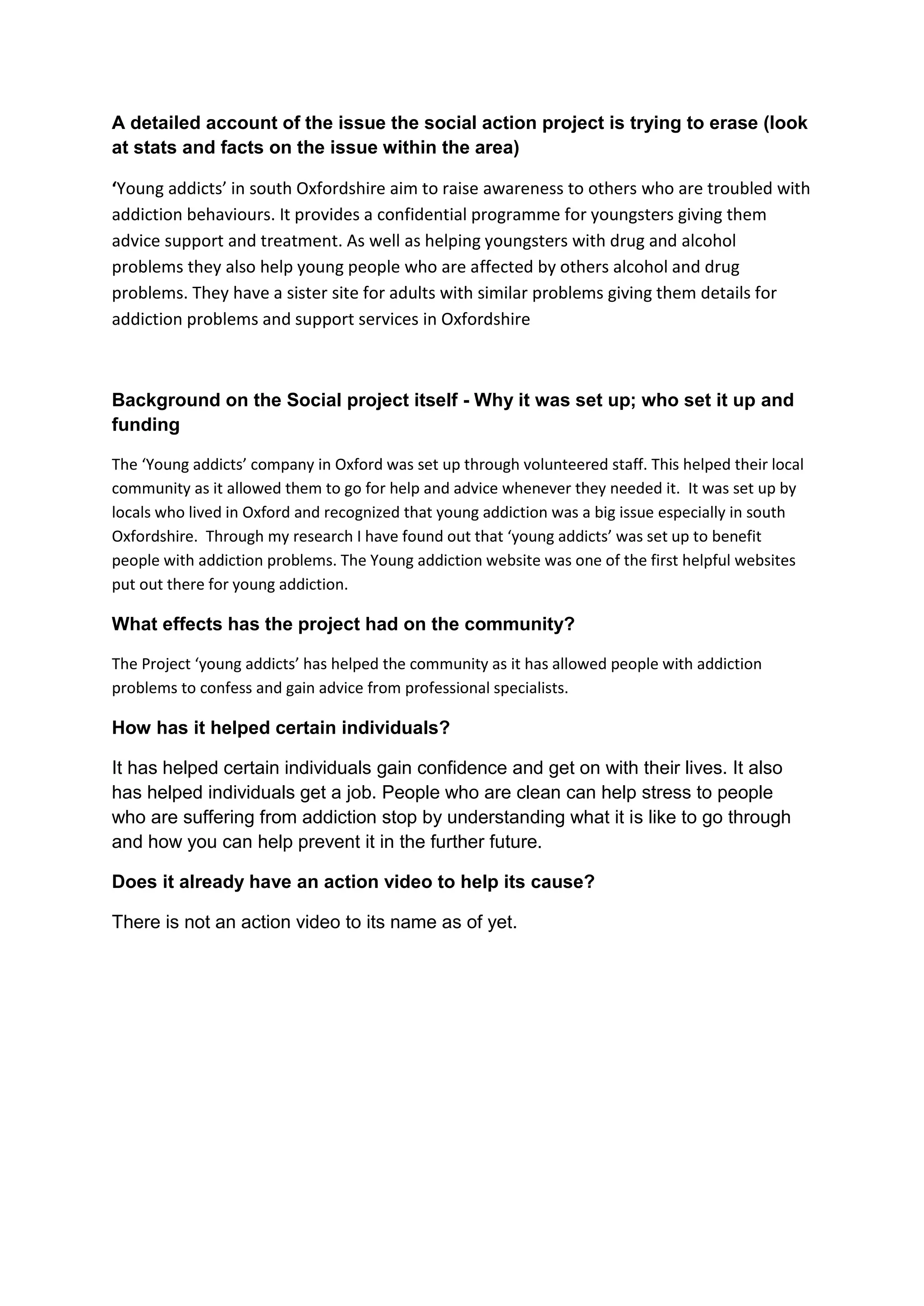 A detailed account of the issue the social action project is trying to erase (look
at stats and facts on the issue within the area)

‘Young addicts’ in south Oxfordshire aim to raise awareness to others who are troubled with
addiction behaviours. It provides a confidential programme for youngsters giving them
advice support and treatment. As well as helping youngsters with drug and alcohol
problems they also help young people who are affected by others alcohol and drug
problems. They have a sister site for adults with similar problems giving them details for
addiction problems and support services in Oxfordshire



Background on the Social project itself - Why it was set up; who set it up and
funding

The ‘Young addicts’ company in Oxford was set up through volunteered staff. This helped their local
community as it allowed them to go for help and advice whenever they needed it. It was set up by
locals who lived in Oxford and recognized that young addiction was a big issue especially in south
Oxfordshire. Through my research I have found out that ‘young addicts’ was set up to benefit
people with addiction problems. The Young addiction website was one of the first helpful websites
put out there for young addiction.

What effects has the project had on the community?

The Project ‘young addicts’ has helped the community as it has allowed people with addiction
problems to confess and gain advice from professional specialists.

How has it helped certain individuals?

It has helped certain individuals gain confidence and get on with their lives. It also
has helped individuals get a job. People who are clean can help stress to people
who are suffering from addiction stop by understanding what it is like to go through
and how you can help prevent it in the further future.

Does it already have an action video to help its cause?

There is not an action video to its name as of yet.
 