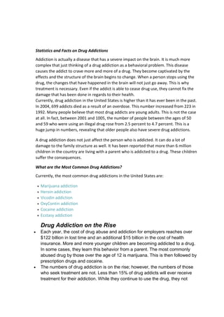 Statistics and Facts on Drug Addictions
Addiction is actually a disease that has a severe impact on the brain. It is much more
complex that just thinking of a drug addiction as a behavioral problem. This disease
causes the addict to crave more and more of a drug. They become captivated by the
effects and the structure of the brain begins to change. When a person stops using the
drug, the changes that have happened in the brain will not just go away. This is why
treatment is necessary. Even if the addict is able to cease drug use, they cannot fix the
damage that has been done in regards to their health.
Currently, drug addiction in the United States is higher than it has ever been in the past.
In 2004, 699 addicts died as a result of an overdose. This number increased from 223 in
1992. Many people believe that most drug addicts are young adults. This is not the case
at all. In fact, between 2001 and 1005, the number of people between the ages of 50
and 59 who were using an illegal drug rose from 2.5 percent to 4.7 percent. This is a
huge jump in numbers, revealing that older people also have severe drug addictions.

A drug addiction does not just affect the person who is addicted. It can do a lot of
damage to the family structure as well. It has been reported that more than 6 million
children in the country are living with a parent who is addicted to a drug. These children
suffer the consequences.

What are the Most Common Drug Addictions?
Currently, the most common drug addictions in the United States are:

  Marijuana addiction
  Heroin addiction
  Vicodin addiction
  OxyContin addiction
  Cocaine addiction
  Ecstasy addiction

  Drug Addiction on the Rise
  Each year, the cost of drug abuse and addiction for employers reaches over
  $122 billion in lost time and an additional $15 billion in the cost of health
  insurance. More and more younger children are becoming addicted to a drug.
  In some cases, they learn this behavior from a parent. The most commonly
  abused drug by those over the age of 12 is marijuana. This is then followed by
  prescription drugs and cocaine.
  The numbers of drug addiction is on the rise; however, the numbers of those
  who seek treatment are not. Less than 15% of drug addicts will ever receive
  treatment for their addiction. While they continue to use the drug, they not
 