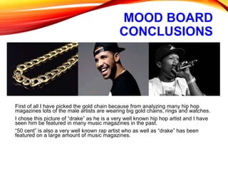 MOOD BOARD
CONCLUSIONS
First of all I have picked the gold chain because from analyzing many hip hop
magazines lots of the male artists are wearing big gold chains, rings and watches.
I chose this picture of “drake” as he is a very well known hip hop artist and I have
seen him be featured in many music magazines in the past.
“50 cent” is also a very well known rap artist who as well as “drake” has been
featured on a large amount of music magazines.
 