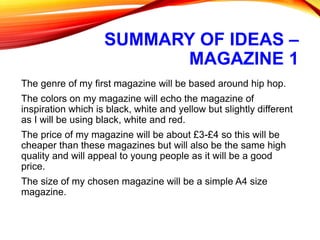 SUMMARY OF IDEAS –
MAGAZINE 1
The genre of my first magazine will be based around hip hop.
The colors on my magazine will echo the magazine of
inspiration which is black, white and yellow but slightly different
as I will be using black, white and red.
The price of my magazine will be about £3-£4 so this will be
cheaper than these magazines but will also be the same high
quality and will appeal to young people as it will be a good
price.
The size of my chosen magazine will be a simple A4 size
magazine.
 