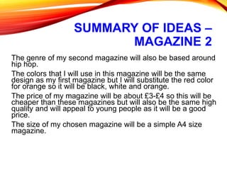 SUMMARY OF IDEAS –
MAGAZINE 2
The genre of my second magazine will also be based around
hip hop.
The colors that I will use in this magazine will be the same
design as my first magazine but I will substitute the red color
for orange so it will be black, white and orange.
The price of my magazine will be about £3-£4 so this will be
cheaper than these magazines but will also be the same high
quality and will appeal to young people as it will be a good
price.
The size of my chosen magazine will be a simple A4 size
magazine.
 