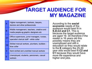 TARGET AUDIENCE FOR
MY MAGAZINE
According to the social
economic needs of the
audience would best fit in
E,D,C2 and C1. This is
because the target audience
are aged 16- 30 therefore if the
reader is 16 years old this
possibly means they are
unemployed and still in
education so they would relate
to the E category the 25-30
year olds would best fit C2 and
C1 because they would have
more life experience and
higher end jobs.
 