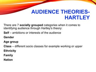 AUDIENCE THEORIES-
HARTLEY
There are 7 socially grouped categories when it comes to
identifying audience through Hartley's theory:
Self – ambitions or interests of the audience
Gender
Age group
Class – different socio classes for example working or upper
Ethnicity
Family
Nation
 